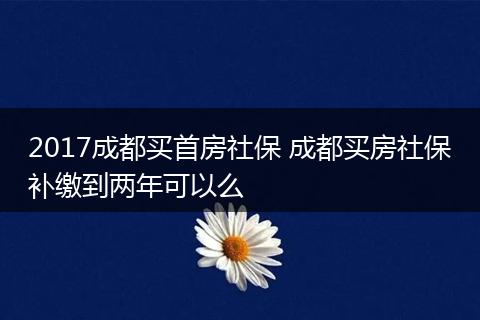 2017成都买首房社保 成都买房社保补缴到两年可以么