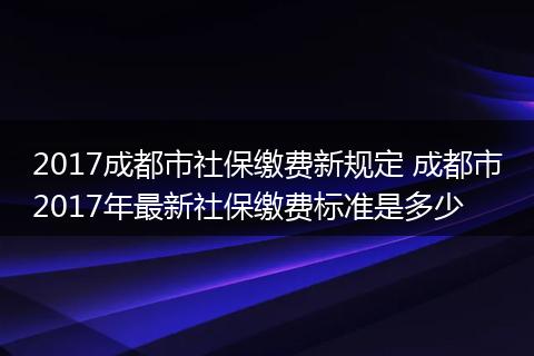 2017成都市社保缴费新规定 成都市2017年最新社保缴费标准是多少