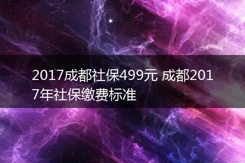 2017成都社保499元 成都2017年社保缴费标准