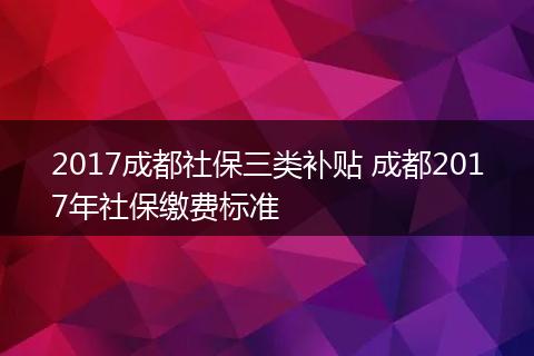 2017成都社保三类补贴 成都2017年社保缴费标准