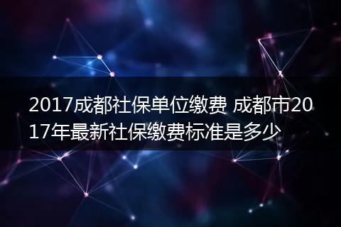 2017成都社保单位缴费 成都市2017年最新社保缴费标准是多少