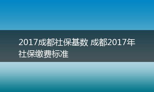 2017成都社保基数 成都2017年社保缴费标准