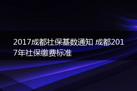 2017成都社保基数通知 成都2017年社保缴费标准