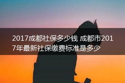 2017成都社保多少钱 成都市2017年最新社保缴费标准是多少