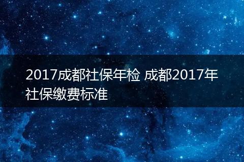 2017成都社保年检 成都2017年社保缴费标准
