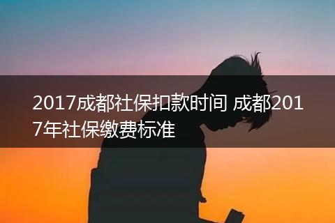 2017成都社保扣款时间 成都2017年社保缴费标准