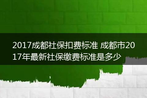2017成都社保扣费标准 成都市2017年最新社保缴费标准是多少