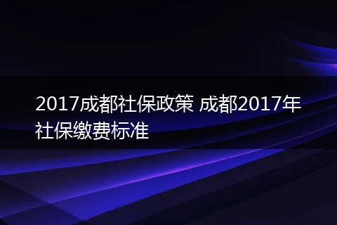 2017成都社保政策 成都2017年社保缴费标准