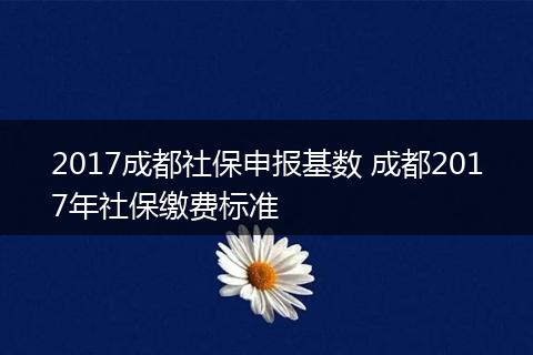 2017成都社保申报基数 成都2017年社保缴费标准