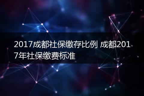 2017成都社保缴存比例 成都2017年社保缴费标准
