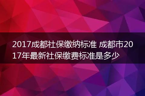 2017成都社保缴纳标准 成都市2017年最新社保缴费标准是多少