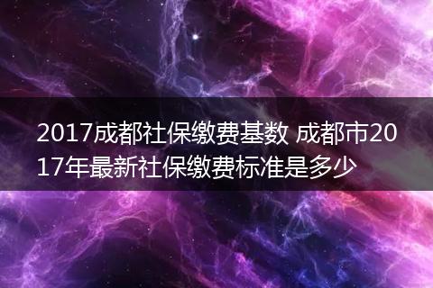 2017成都社保缴费基数 成都市2017年最新社保缴费标准是多少