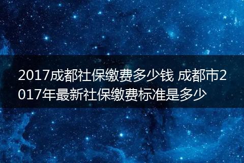 2017成都社保缴费多少钱 成都市2017年最新社保缴费标准是多少
