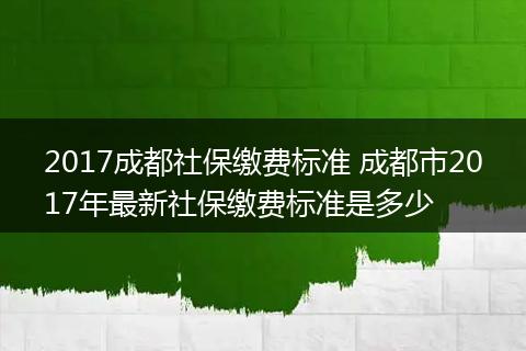 2017成都社保缴费标准 成都市2017年最新社保缴费标准是多少