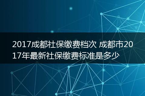 2017成都社保缴费档次 成都市2017年最新社保缴费标准是多少