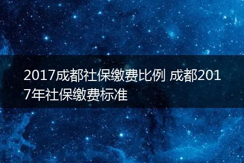 2017成都社保缴费比例 成都2017年社保缴费标准