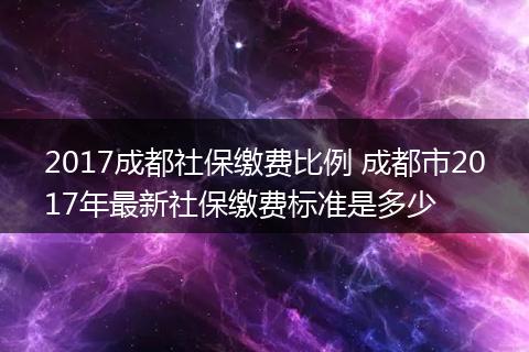 2017成都社保缴费比例 成都市2017年最新社保缴费标准是多少
