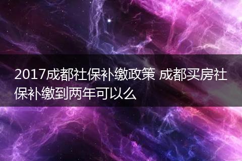 2017成都社保补缴政策 成都买房社保补缴到两年可以么