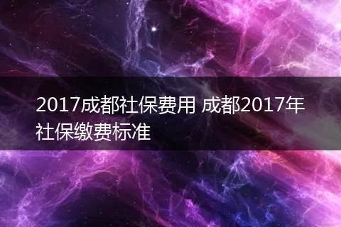 2017成都社保费用 成都2017年社保缴费标准