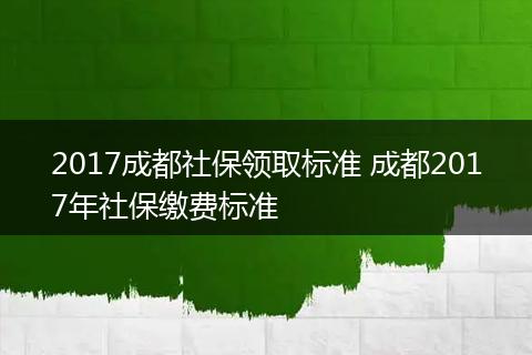 2017成都社保领取标准 成都2017年社保缴费标准