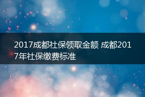 2017成都社保领取金额 成都2017年社保缴费标准