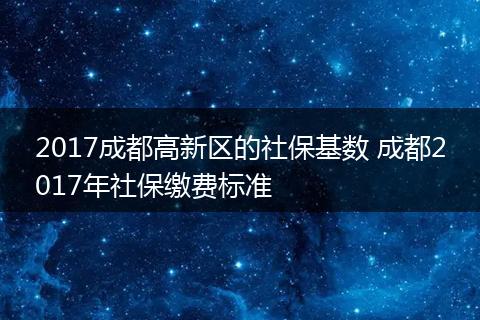 2017成都高新区的社保基数 成都2017年社保缴费标准