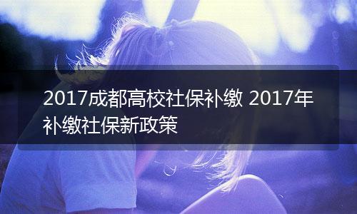 2017成都高校社保补缴 2017年补缴社保新政策