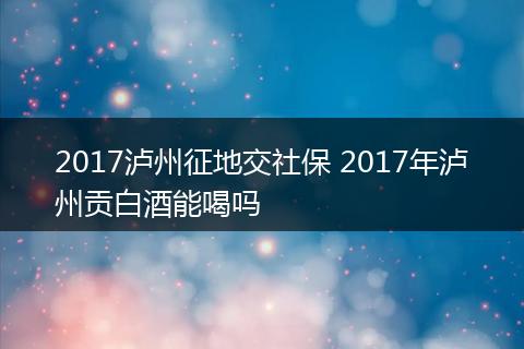 2017泸州征地交社保 2017年泸州贡白酒能喝吗