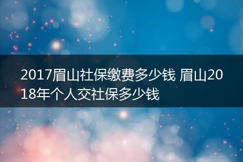 2017眉山社保缴费多少钱 眉山2018年个人交社保多少钱