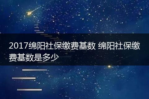 2017绵阳社保缴费基数 绵阳社保缴费基数是多少
