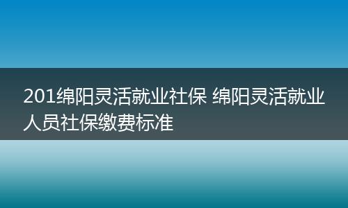 201绵阳灵活就业社保 绵阳灵活就业人员社保缴费标准