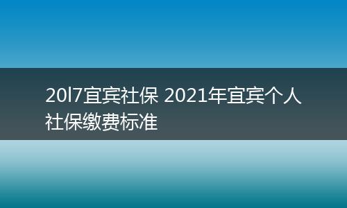 20l7宜宾社保 2021年宜宾个人社保缴费标准
