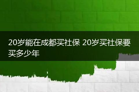 20岁能在成都买社保 20岁买社保要买多少年