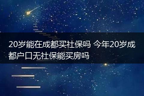 20岁能在成都买社保吗 今年20岁成都户口无社保能买房吗