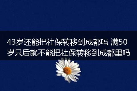 43岁还能把社保转移到成都吗 满50岁只后就不能把社保转移到成都里吗