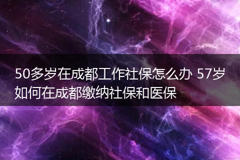 50多岁在成都工作社保怎么办 57岁如何在成都缴纳社保和医保