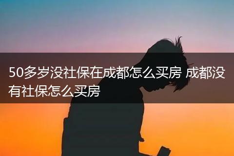 50多岁没社保在成都怎么买房 成都没有社保怎么买房