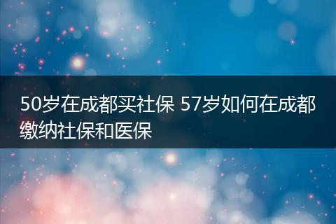 50岁在成都买社保 57岁如何在成都缴纳社保和医保
