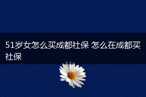51岁女怎么买成都社保 怎么在成都买社保