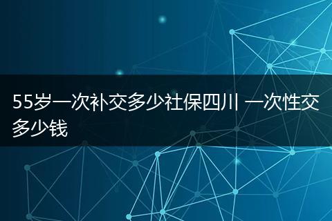 55岁一次补交多少社保四川 一次性交多少钱