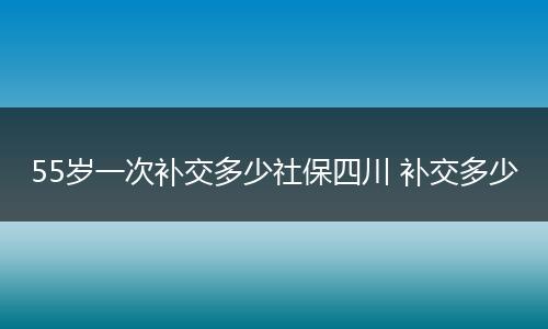 55岁一次补交多少社保四川 补交多少