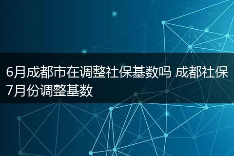 6月成都市在调整社保基数吗 成都社保7月份调整基数