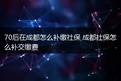70后在成都怎么补缴社保 成都社保怎么补交缴费