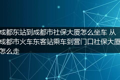成都东站到成都市社保大厦怎么坐车 从成都市火车东客站乘车到营门口社保大厦怎么走