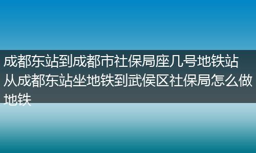 成都东站到成都市社保局座几号地铁站 从成都东站坐地铁到武侯区社保局怎么做地铁