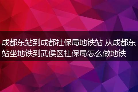 成都东站到成都社保局地铁站 从成都东站坐地铁到武侯区社保局怎么做地铁