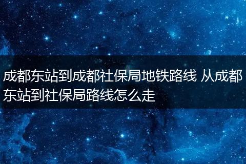成都东站到成都社保局地铁路线 从成都东站到社保局路线怎么走