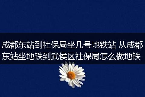 成都东站到社保局坐几号地铁站 从成都东站坐地铁到武侯区社保局怎么做地铁