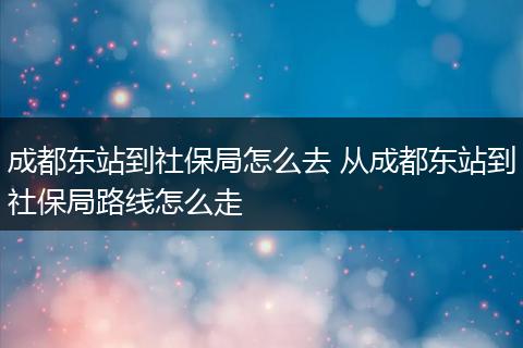 成都东站到社保局怎么去 从成都东站到社保局路线怎么走