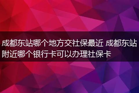 成都东站哪个地方交社保最近 成都东站附近哪个银行卡可以办理社保卡